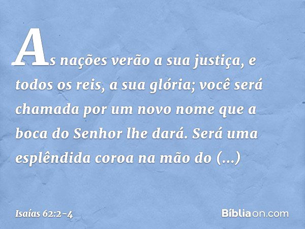 As nações verão a sua justiça,
e todos os reis, a sua glória;
você será chamada por um novo nome
que a boca do Senhor lhe dará. Será uma esplêndida coroa
na mão