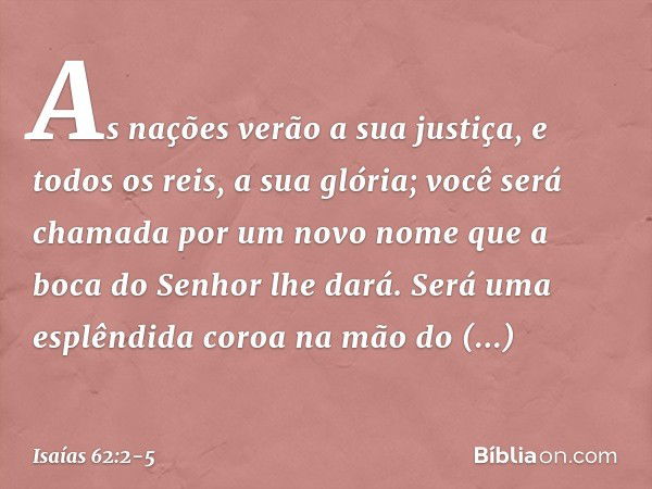 As nações verão a sua justiça,
e todos os reis, a sua glória;
você será chamada por um novo nome
que a boca do Senhor lhe dará. Será uma esplêndida coroa
na mão