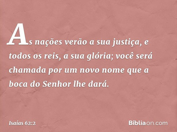 As nações verão a sua justiça,
e todos os reis, a sua glória;
você será chamada por um novo nome
que a boca do Senhor lhe dará. -- Isaías 62:2