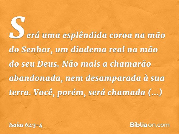 Será uma esplêndida coroa
na mão do Senhor,
um diadema real na mão do seu Deus. Não mais a chamarão abandonada,
nem desamparada à sua terra.
Você, porém, será c