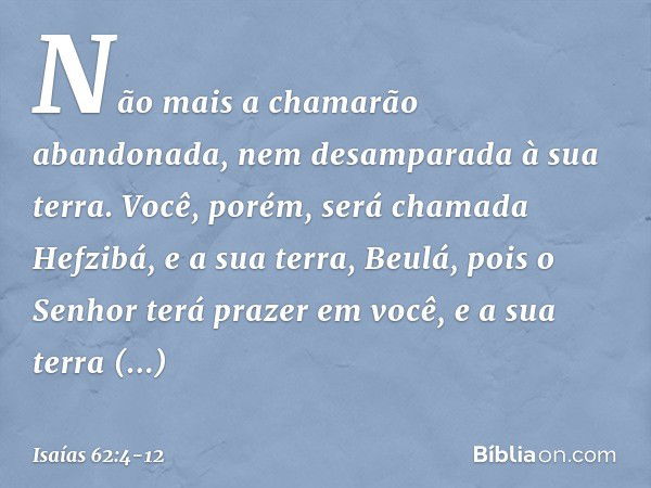 Não mais a chamarão abandonada,
nem desamparada à sua terra.
Você, porém, será chamada Hefzibá,
e a sua terra, Beulá,
pois o Senhor terá prazer em você,
e a sua