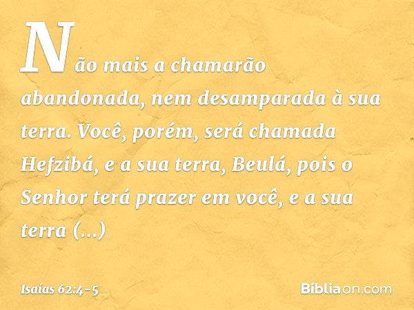 Não mais a chamarão abandonada,
nem desamparada à sua terra.
Você, porém, será chamada Hefzibá,
e a sua terra, Beulá,
pois o Senhor terá prazer em você,
e a sua