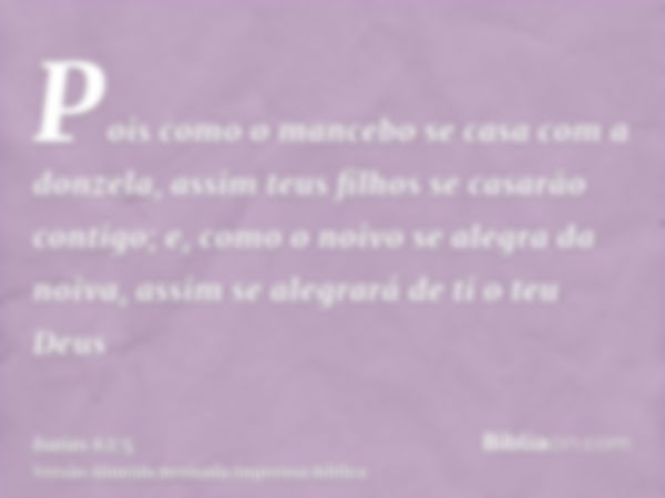 Pois como o mancebo se casa com a donzela, assim teus filhos se casarão contigo; e, como o noivo se alegra da noiva, assim se alegrará de ti o teu Deus