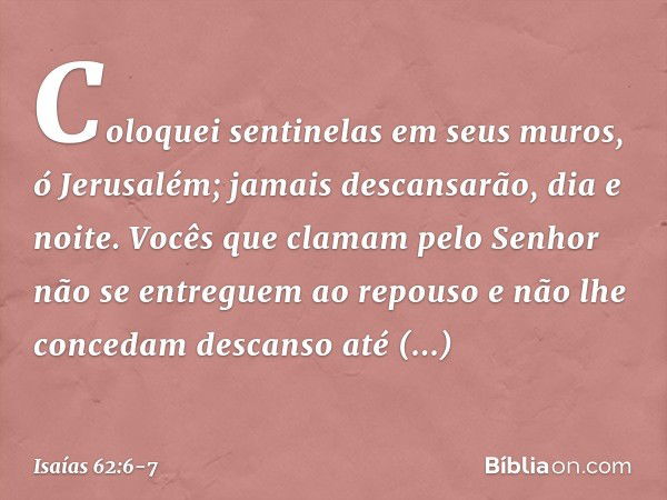 Coloquei sentinelas em seus muros,
ó Jerusalém;
jamais descansarão, dia e noite.
Vocês que clamam pelo Senhor
não se entreguem ao repouso e não lhe concedam des