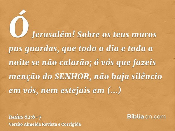 Ó Jerusalém! Sobre os teus muros pus guardas, que todo o dia e toda a noite se não calarão; ó vós que fazeis menção do SENHOR, não haja silêncio em vós,nem este