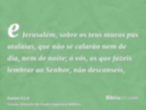 e Jerusalém, sobre os teus muros pus atalaias, que não se calarão nem de dia, nem de noite; ó vós, os que fazeis lembrar ao Senhor, não descanseis,