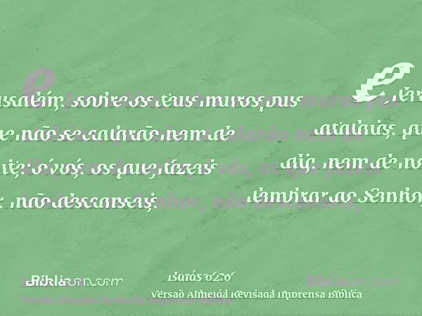 e Jerusalém, sobre os teus muros pus atalaias, que não se calarão nem de dia, nem de noite; ó vós, os que fazeis lembrar ao Senhor, não descanseis,