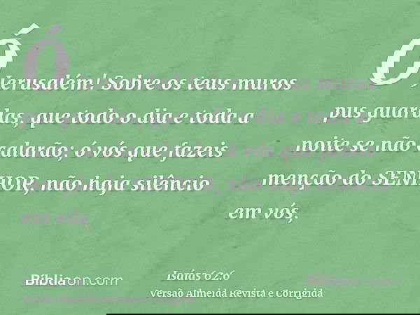 Ó Jerusalém! Sobre os teus muros pus guardas, que todo o dia e toda a noite se não calarão; ó vós que fazeis menção do SENHOR, não haja silêncio em vós,