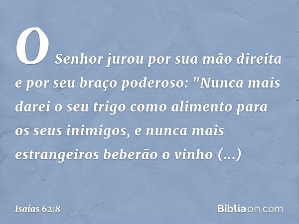 O Senhor jurou por sua mão direita
e por seu braço poderoso:
"Nunca mais darei o seu trigo
como alimento para os seus inimigos,
e nunca mais estrangeiros
beberã