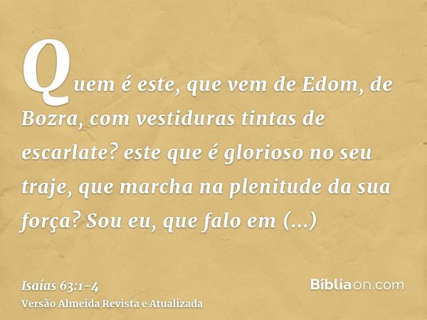 Quem é este, que vem de Edom, de Bozra, com vestiduras tintas de escarlate? este que é glorioso no seu traje, que marcha na plenitude da sua força? Sou eu, que 