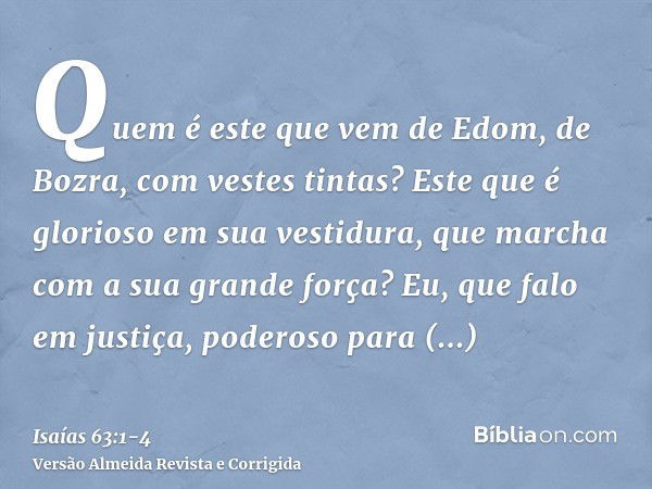 Quem é este que vem de Edom, de Bozra, com vestes tintas? Este que é glorioso em sua vestidura, que marcha com a sua grande força? Eu, que falo em justiça, pode