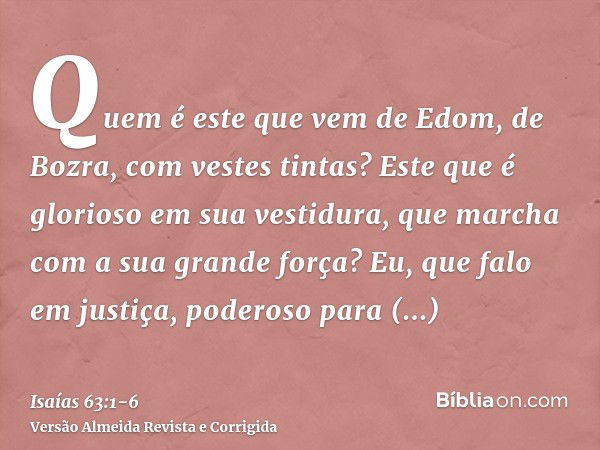 Quem é este que vem de Edom, de Bozra, com vestes tintas? Este que é glorioso em sua vestidura, que marcha com a sua grande força? Eu, que falo em justiça, pode