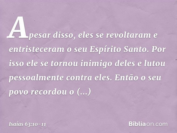 Apesar disso, eles se revoltaram
e entristeceram o seu Espírito Santo.
Por isso ele se tornou inimigo deles
e lutou pessoalmente contra eles. Então o seu povo r