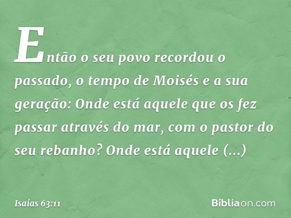 Então o seu povo recordou o passado,
o tempo de Moisés e a sua geração:
Onde está aquele que os fez
passar através do mar,
com o pastor do seu rebanho?
Onde est