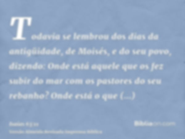 Todavia se lembrou dos dias da antigüidade, de Moisés, e do seu povo, dizendo: Onde está aquele que os fez subir do mar com os pastores do seu rebanho? Onde est