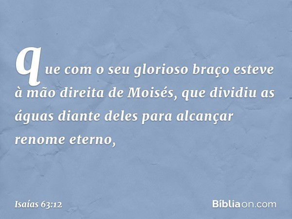 que com o seu glorioso braço
esteve à mão direita de Moisés,
que dividiu as águas diante deles
para alcançar renome eterno, -- Isaías 63:12