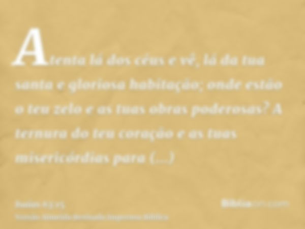 Atenta lá dos céus e vê, lá da tua santa e gloriosa habitação; onde estão o teu zelo e as tuas obras poderosas? A ternura do teu coração e as tuas misericórdias