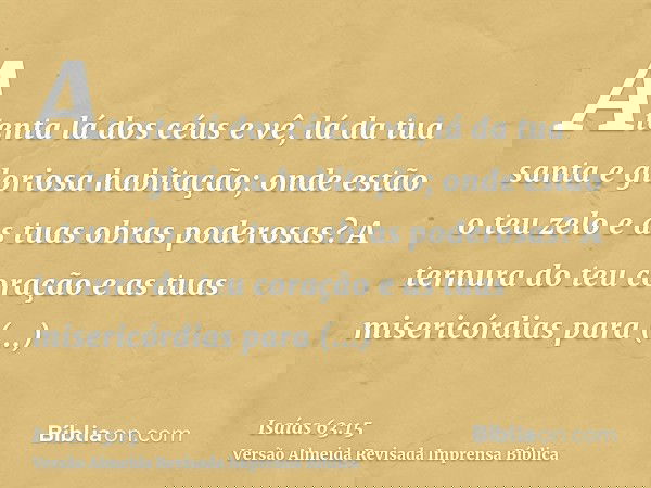 Atenta lá dos céus e vê, lá da tua santa e gloriosa habitação; onde estão o teu zelo e as tuas obras poderosas? A ternura do teu coração e as tuas misericórdias