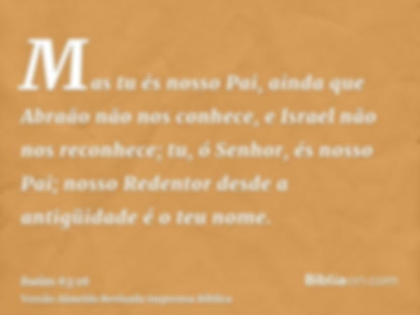 Mas tu és nosso Pai, ainda que Abraão não nos conhece, e Israel não nos reconhece; tu, ó Senhor, és nosso Pai; nosso Redentor desde a antigüidade é o teu nome.