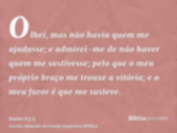 Olhei, mas não havia quem me ajudasse; e admirei-me de não haver quem me sustivesse; pelo que o meu próprio braço me trouxe a vitória; e o meu furor é que me su