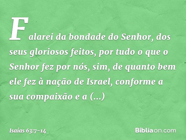 Falarei da bondade do Senhor,
dos seus gloriosos feitos,
por tudo o que o Senhor fez por nós,
sim, de quanto bem ele fez
à nação de Israel,
conforme a sua compa