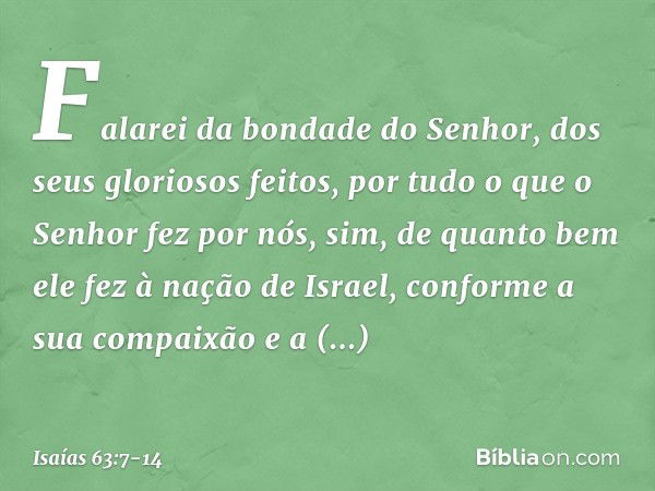 Falarei da bondade do Senhor,
dos seus gloriosos feitos,
por tudo o que o Senhor fez por nós,
sim, de quanto bem ele fez
à nação de Israel,
conforme a sua compa