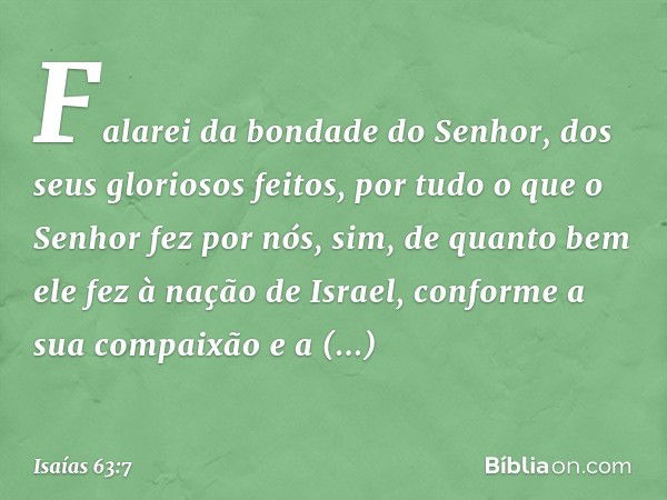 Falarei da bondade do Senhor,
dos seus gloriosos feitos,
por tudo o que o Senhor fez por nós,
sim, de quanto bem ele fez
à nação de Israel,
conforme a sua compa