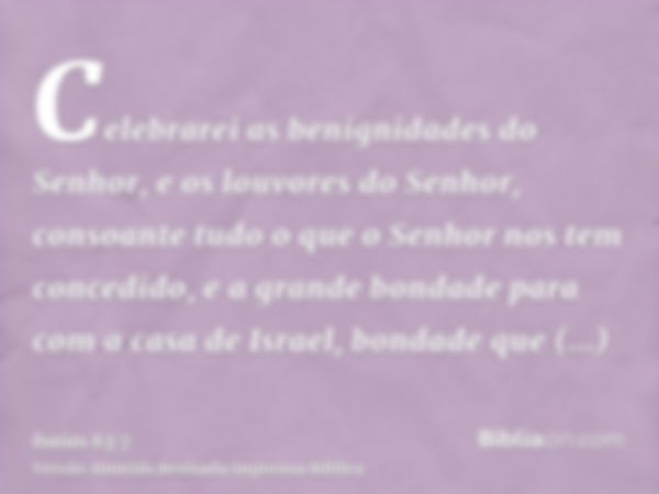 Celebrarei as benignidades do Senhor, e os louvores do Senhor, consoante tudo o que o Senhor nos tem concedido, e a grande bondade para com a casa de Israel, bo