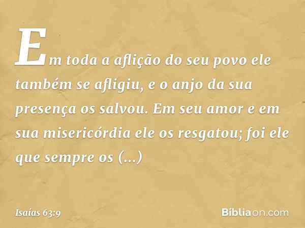 Em toda a aflição do seu povo
ele também se afligiu,
e o anjo da sua presença os salvou.
Em seu amor e em sua misericórdia
ele os resgatou;
foi ele que sempre o