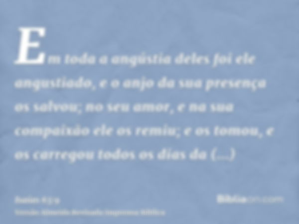 Em toda a angústia deles foi ele angustiado, e o anjo da sua presença os salvou; no seu amor, e na sua compaixão ele os remiu; e os tomou, e os carregou todos o