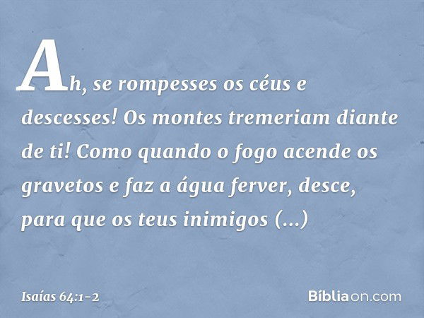 Ah, se rompesses os céus e descesses!
Os montes tremeriam diante de ti! Como quando o fogo acende
os gravetos e faz a água ferver,
desce, para que os teus inimi