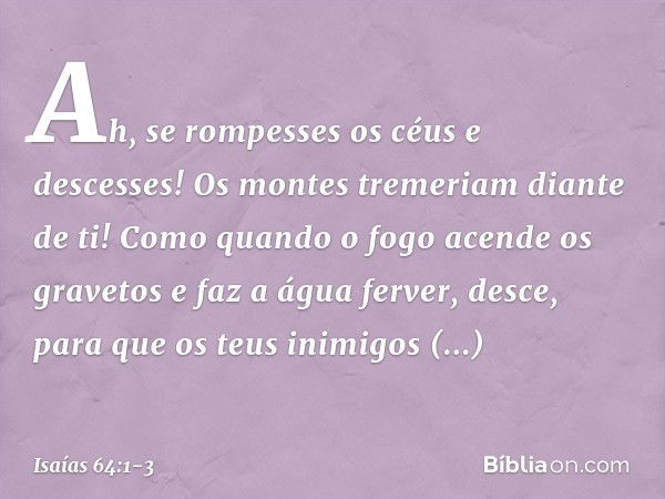 Ah, se rompesses os céus e descesses!
Os montes tremeriam diante de ti! Como quando o fogo acende
os gravetos e faz a água ferver,
desce, para que os teus inimi