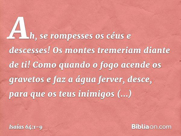 Ah, se rompesses os céus e descesses!
Os montes tremeriam diante de ti! Como quando o fogo acende
os gravetos e faz a água ferver,
desce, para que os teus inimi