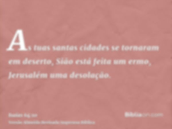 As tuas santas cidades se tornaram em deserto, Sião está feita um ermo, Jerusalém uma desolação.