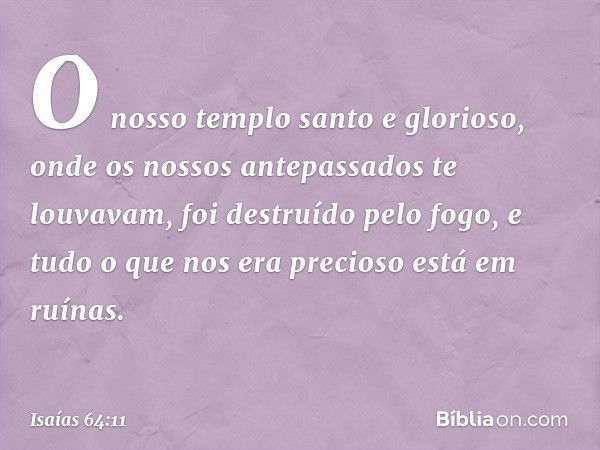 O nosso templo santo e glorioso,
onde os nossos antepassados
te louvavam,
foi destruído pelo fogo,
e tudo o que nos era precioso
está em ruínas. -- Isaías 64:11