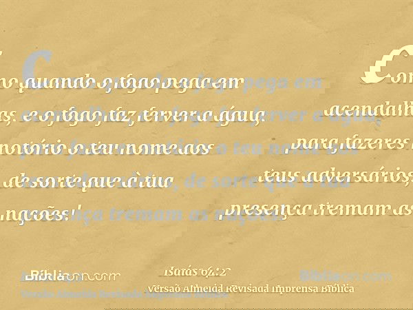 como quando o fogo pega em acendalhas, e o fogo faz ferver a água, para fazeres notório o teu nome aos teus adversários, de sorte que à tua presença tremam as n