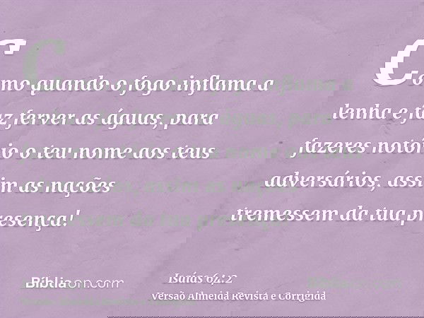 Como quando o fogo inflama a lenha e faz ferver as águas, para fazeres notório o teu nome aos teus adversários, assim as nações tremessem da tua presença!