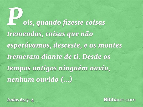 Pois, quando fizeste coisas tremendas,
coisas que não esperávamos,
desceste,
e os montes tremeram diante de ti. Desde os tempos antigos ninguém ouviu,
nenhum ou