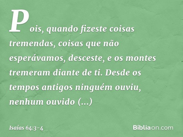 Pois, quando fizeste coisas tremendas,
coisas que não esperávamos,
desceste,
e os montes tremeram diante de ti. Desde os tempos antigos ninguém ouviu,
nenhum ou