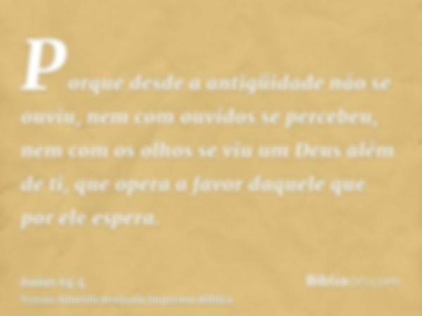 Porque desde a antigüidade não se ouviu, nem com ouvidos se percebeu, nem com os olhos se viu um Deus além de ti, que opera a favor daquele que por ele espera.