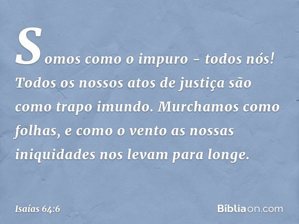 Somos como o impuro - todos nós!
Todos os nossos atos de justiça
são como trapo imundo.
Murchamos como folhas,
e como o vento as nossas iniquidades
nos levam pa