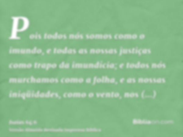 Pois todos nós somos como o imundo, e todas as nossas justiças como trapo da imundícia; e todos nós murchamos como a folha, e as nossas iniqüidades, como o vent