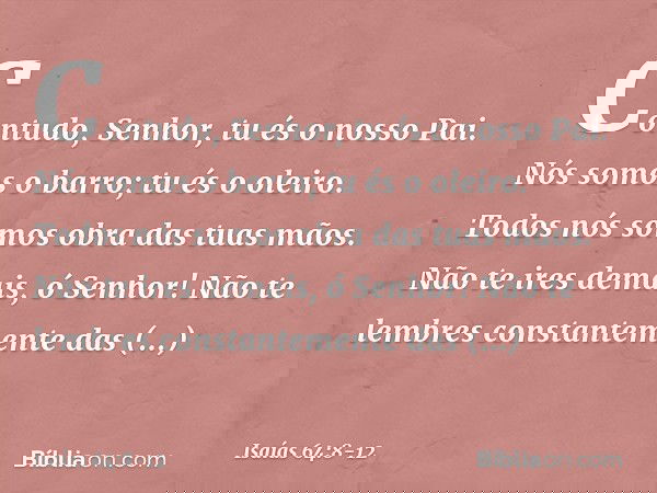 Contudo, Senhor, tu és o nosso Pai.
Nós somos o barro; tu és o oleiro.
Todos nós somos obra das tuas mãos. Não te ires demais, ó Senhor!
Não te lembres constant
