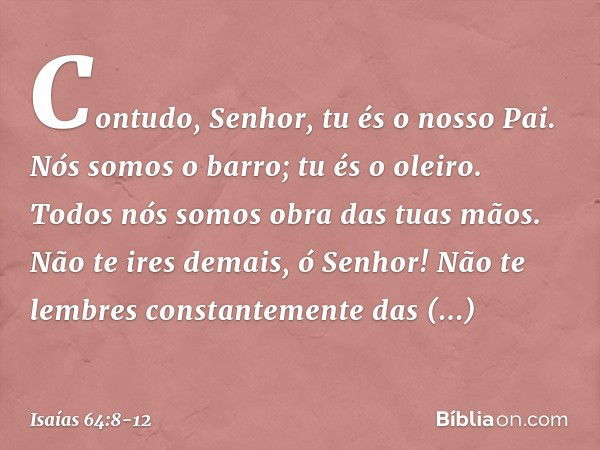 Contudo, Senhor, tu és o nosso Pai.
Nós somos o barro; tu és o oleiro.
Todos nós somos obra das tuas mãos. Não te ires demais, ó Senhor!
Não te lembres constant