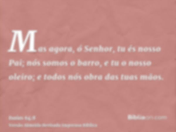 Mas agora, ó Senhor, tu és nosso Pai; nós somos o barro, e tu o nosso oleiro; e todos nós obra das tuas mãos.