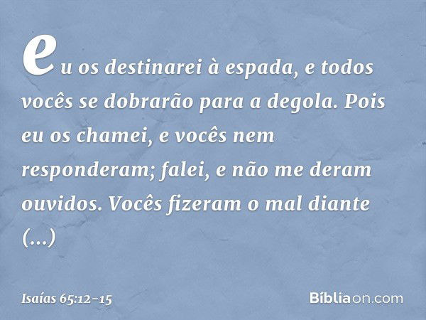 eu os destinarei à espada,
e todos vocês se dobrarão para a degola.
Pois eu os chamei,
e vocês nem responderam;
falei, e não me deram ouvidos.
Vocês fizeram o m