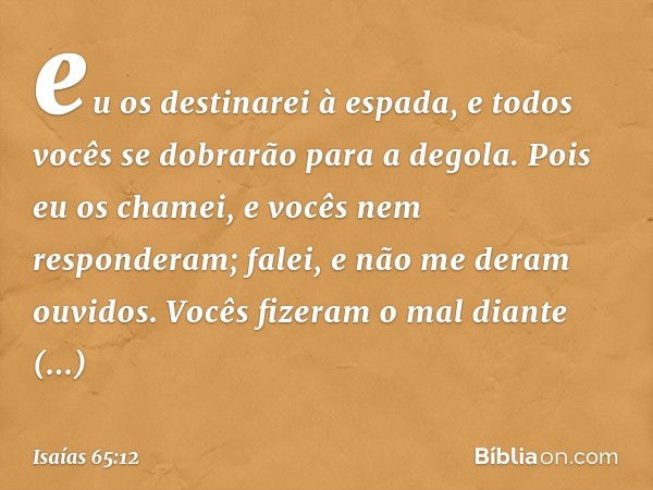 eu os destinarei à espada,
e todos vocês se dobrarão para a degola.
Pois eu os chamei,
e vocês nem responderam;
falei, e não me deram ouvidos.
Vocês fizeram o m