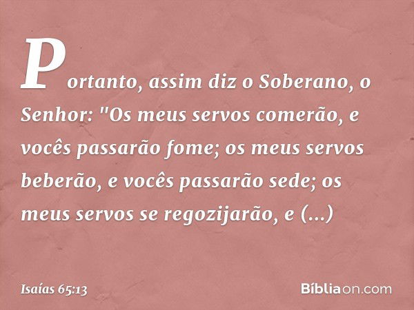 Portanto, assim diz o Soberano, o Senhor:
"Os meus servos comerão,
e vocês passarão fome;
os meus servos beberão,
e vocês passarão sede;
os meus servos se regoz