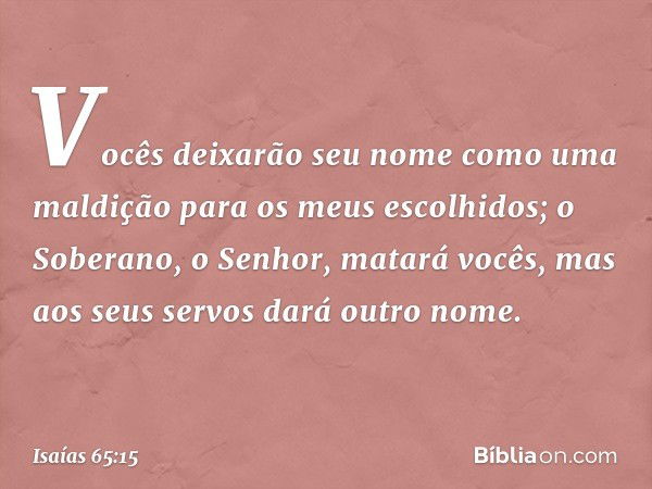 Vocês deixarão seu nome
como uma maldição
para os meus escolhidos;
o Soberano, o Senhor, matará vocês,
mas aos seus servos dará outro nome. -- Isaías 65:15