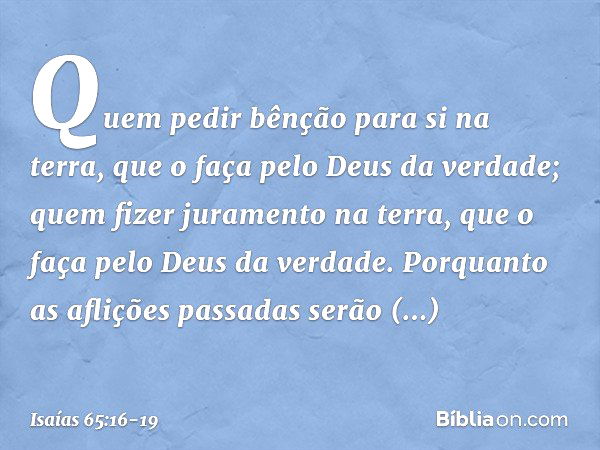 Quem pedir bênção para si na terra,
que o faça pelo Deus da verdade;
quem fizer juramento na terra,
que o faça pelo Deus da verdade.
Porquanto as aflições passa